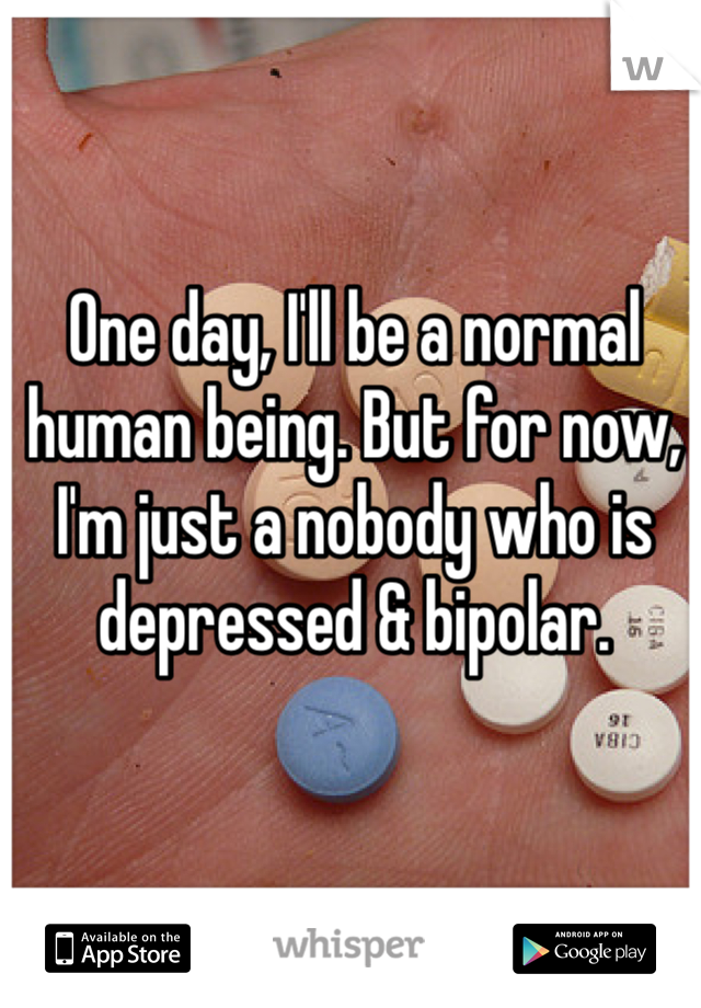 One day, I'll be a normal human being. But for now, I'm just a nobody who is depressed & bipolar. 