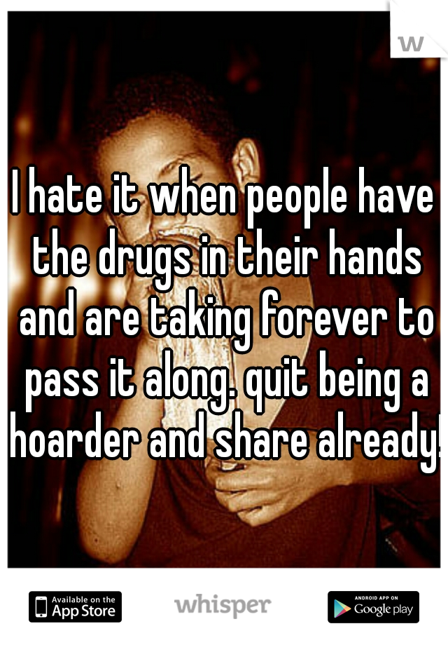 I hate it when people have the drugs in their hands and are taking forever to pass it along. quit being a hoarder and share already!!
