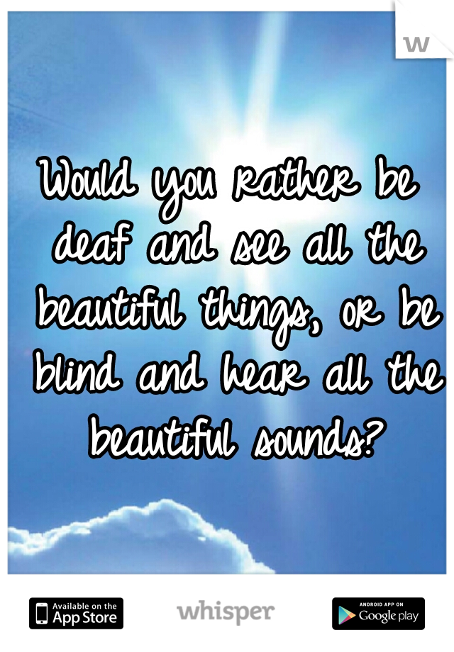 Would you rather be deaf and see all the beautiful things, or be blind and hear all the beautiful sounds?