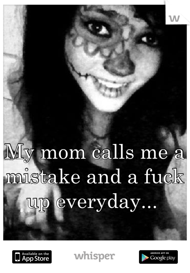 My mom calls me a mistake and a fuck up everyday... 
