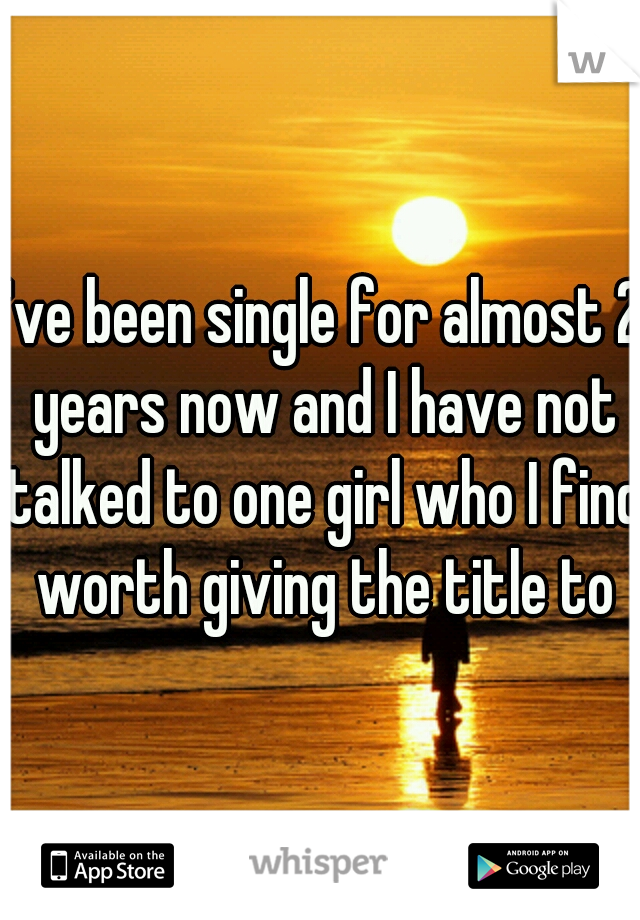 I've been single for almost 2 years now and I have not talked to one girl who I find worth giving the title to
