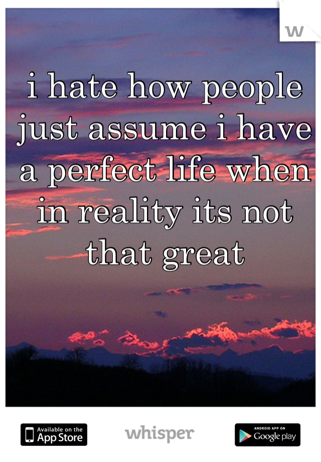 i hate how people just assume i have a perfect life when in reality its not that great