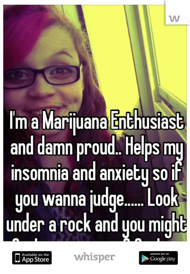 I'm a Marijuana Enthusiast and damn proud.. Helps my insomnia and anxiety so if you wanna judge...... Look under a rock and you might find some sort of fucks... 