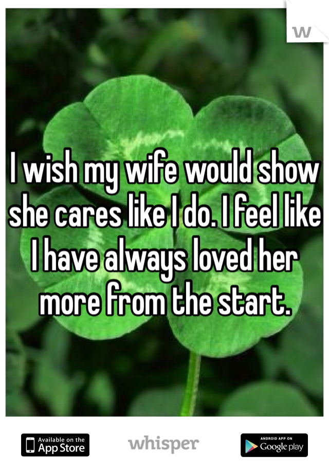 I wish my wife would show she cares like I do. I feel like I have always loved her more from the start. 