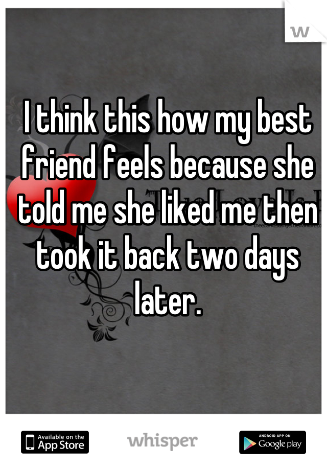 I think this how my best friend feels because she told me she liked me then took it back two days later.