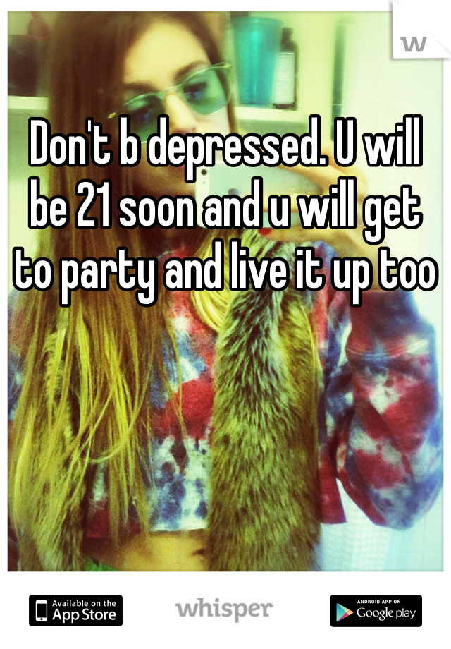 Don't b depressed. U will be 21 soon and u will get to party and live it up too