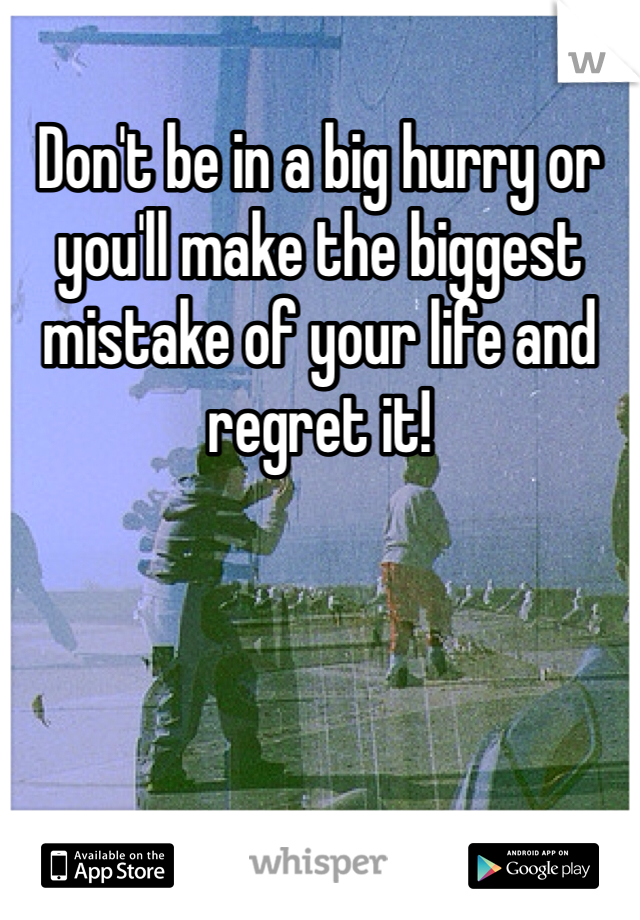 Don't be in a big hurry or you'll make the biggest mistake of your life and regret it!