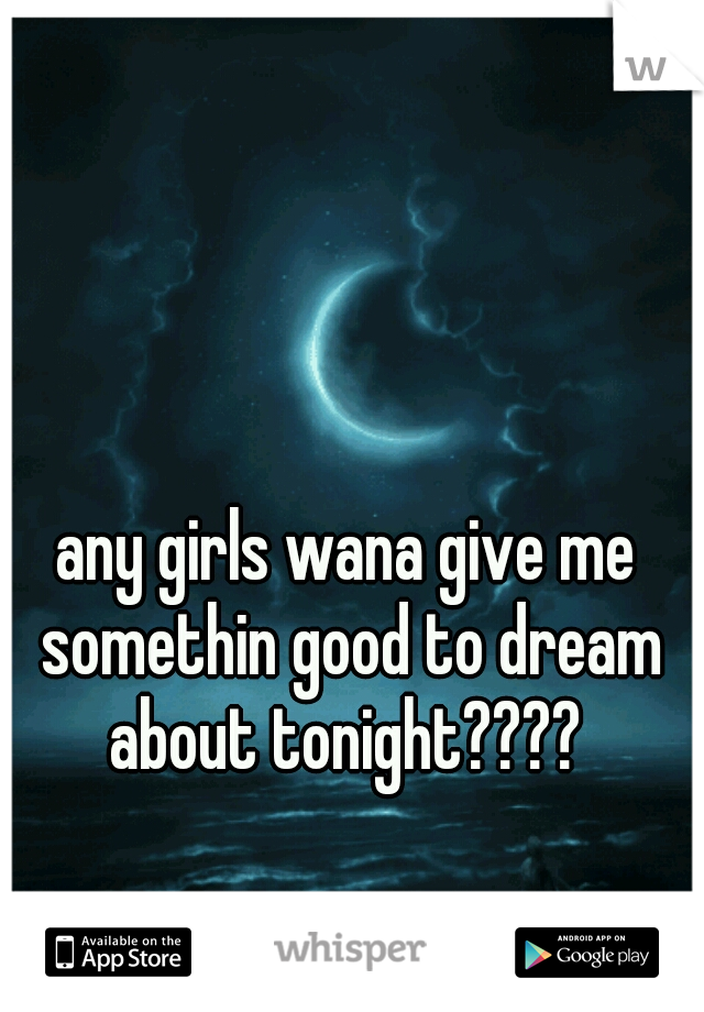 any girls wana give me somethin good to dream about tonight???? 