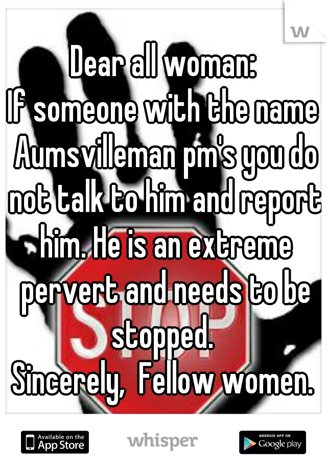 Dear all woman:
If someone with the name Aumsvilleman pm's you do not talk to him and report him. He is an extreme pervert and needs to be stopped. 
Sincerely,  Fellow women.