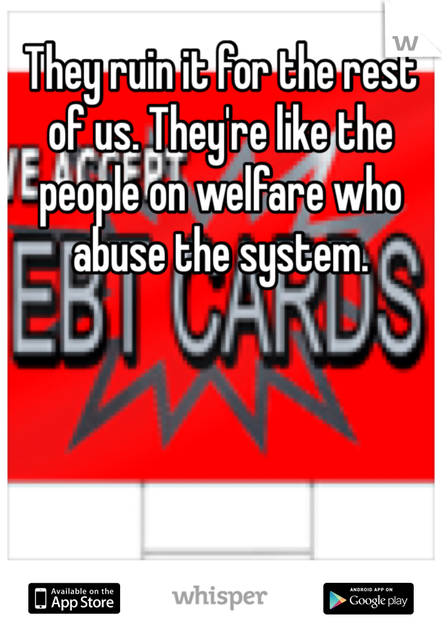 They ruin it for the rest of us. They're like the people on welfare who abuse the system. 