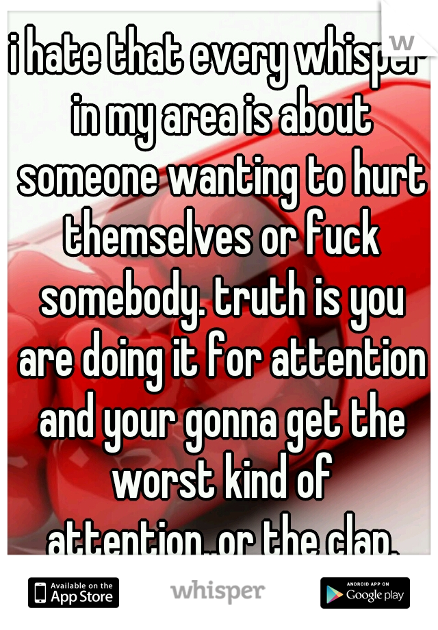 i hate that every whisper in my area is about someone wanting to hurt themselves or fuck somebody. truth is you are doing it for attention and your gonna get the worst kind of attention..or the clap.