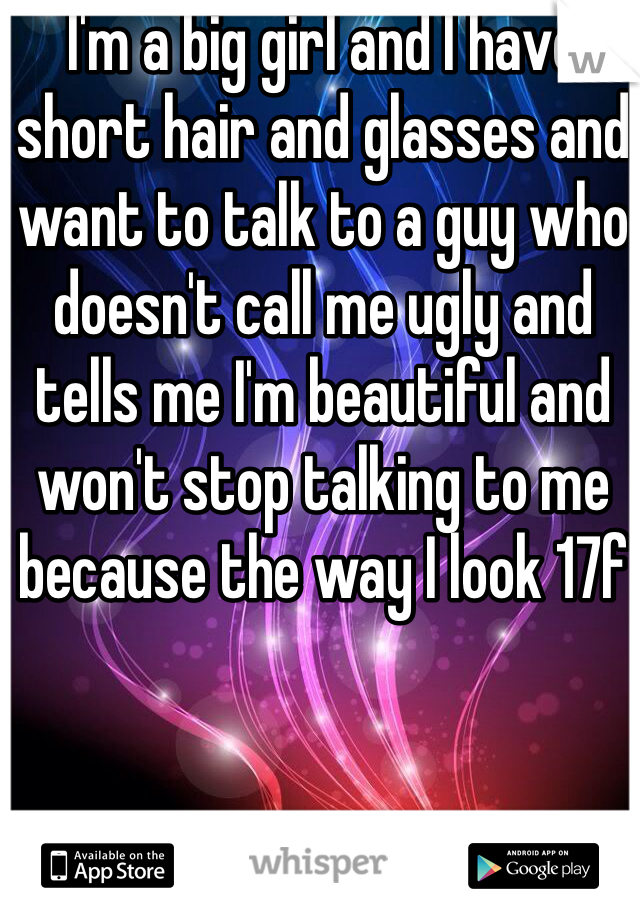 I'm a big girl and I have short hair and glasses and want to talk to a guy who doesn't call me ugly and tells me I'm beautiful and won't stop talking to me because the way I look 17f