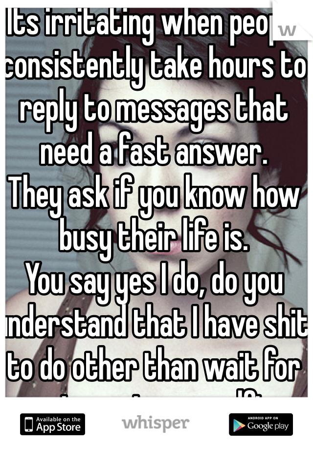 Its irritating when people consistently take hours to reply to messages that need a fast answer. 
They ask if you know how busy their life is. 
You say yes I do, do you understand that I have shit to do other than wait for you to post your selfies. 

