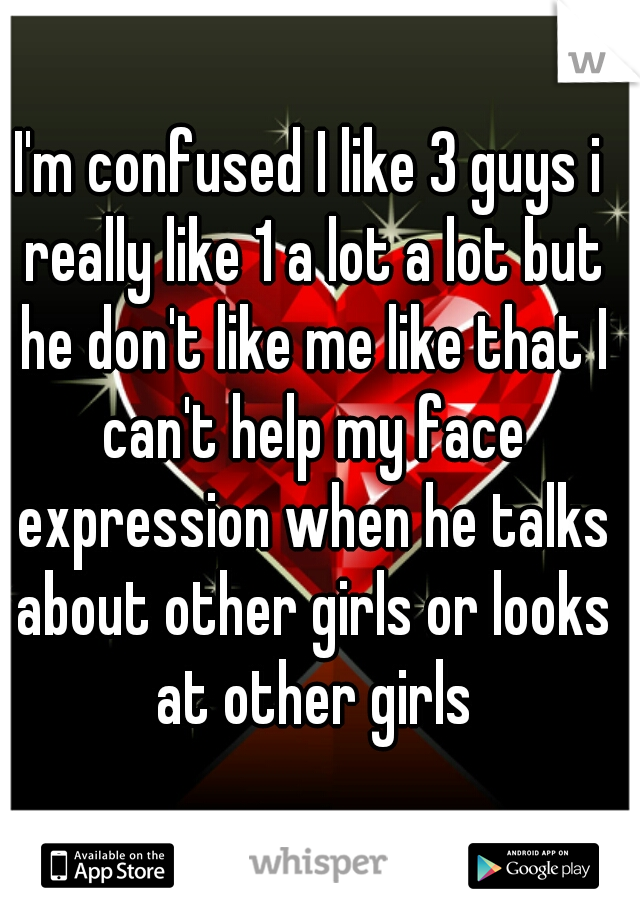 I'm confused I like 3 guys i really like 1 a lot a lot but he don't like me like that I can't help my face expression when he talks about other girls or looks at other girls