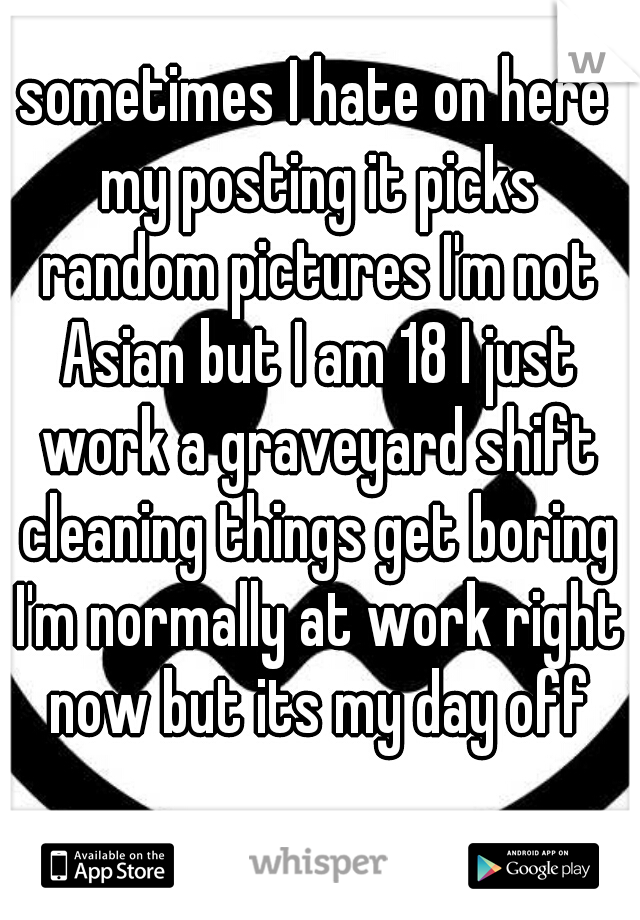 sometimes I hate on here my posting it picks random pictures I'm not Asian but I am 18 I just work a graveyard shift cleaning things get boring I'm normally at work right now but its my day off