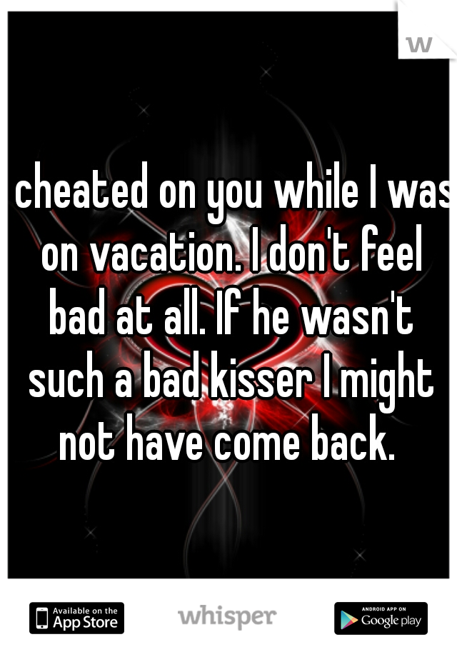I cheated on you while I was on vacation. I don't feel bad at all. If he wasn't such a bad kisser I might not have come back. 