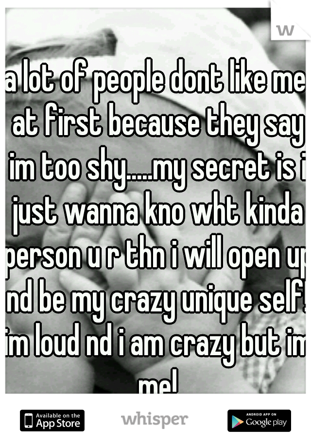 a lot of people dont like me at first because they say im too shy.....my secret is i just wanna kno wht kinda person u r thn i will open up nd be my crazy unique self! im loud nd i am crazy but im me!
