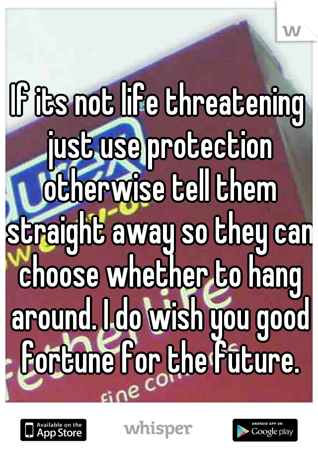 If its not life threatening just use protection otherwise tell them straight away so they can choose whether to hang around. I do wish you good fortune for the future.