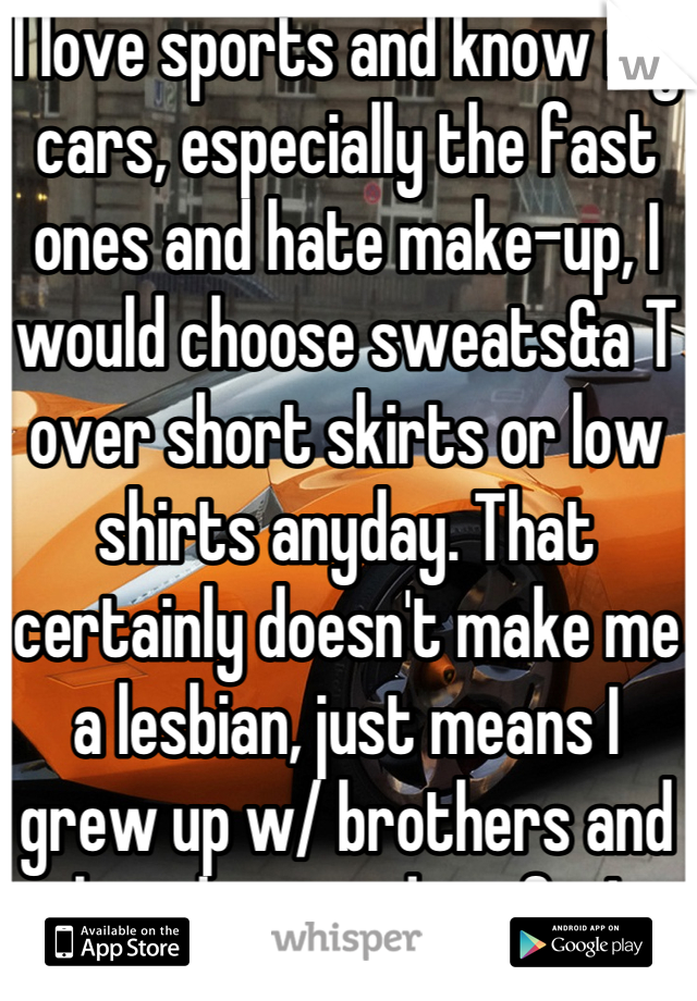 I love sports and know my cars, especially the fast ones and hate make-up, I would choose sweats&a T over short skirts or low shirts anyday. That certainly doesn't make me a lesbian, just means I grew up w/ brothers and loved every day of it!