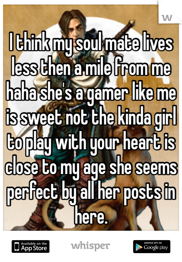 I think my soul mate lives less then a mile from me haha she's a gamer like me is sweet not the kinda girl to play with your heart is close to my age she seems perfect by all her posts in here.