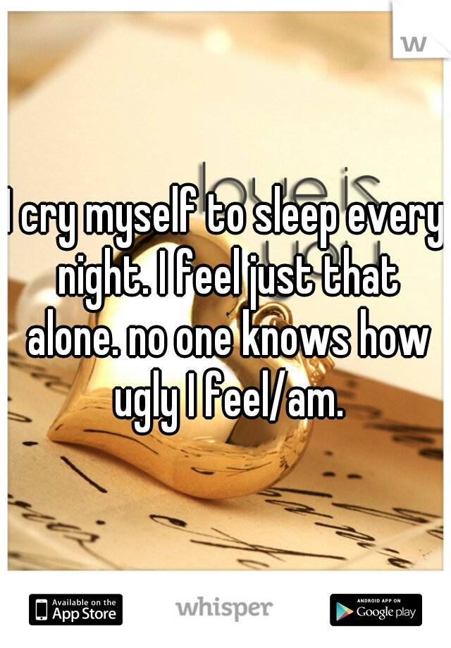 I cry myself to sleep every night. I feel just that alone. no one knows how ugly I feel/am.