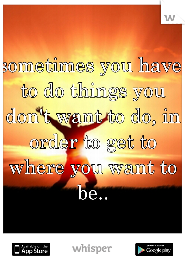 sometimes you have to do things you don't want to do, in order to get to where you want to be..
