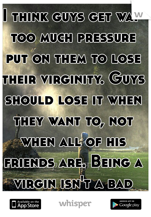 I think guys get way too much pressure put on them to lose their virginity. Guys should lose it when they want to, not when all of his friends are. Being a virgin isn't a bad thing. 