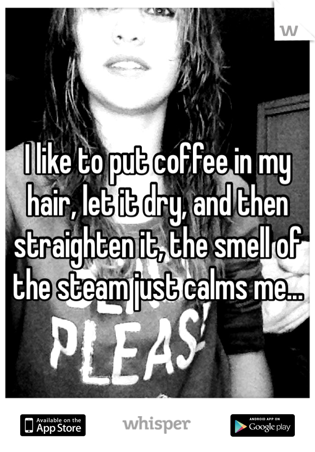 I like to put coffee in my hair, let it dry, and then straighten it, the smell of the steam just calms me...