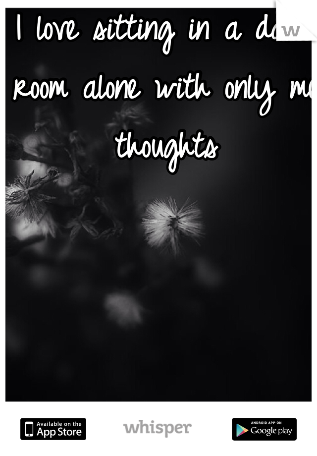 I love sitting in a dark room alone with only me thoughts