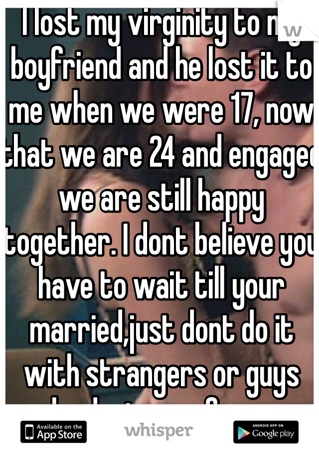 I lost my virginity to my boyfriend and he lost it to me when we were 17, now that we are 24 and engaged we are still happy together. I dont believe you have to wait till your married,just dont do it with strangers or guys who dont care for you. Besides that I think we should stop judging our generation & make teen girls feel like a whore, just cause they lost their virginity!