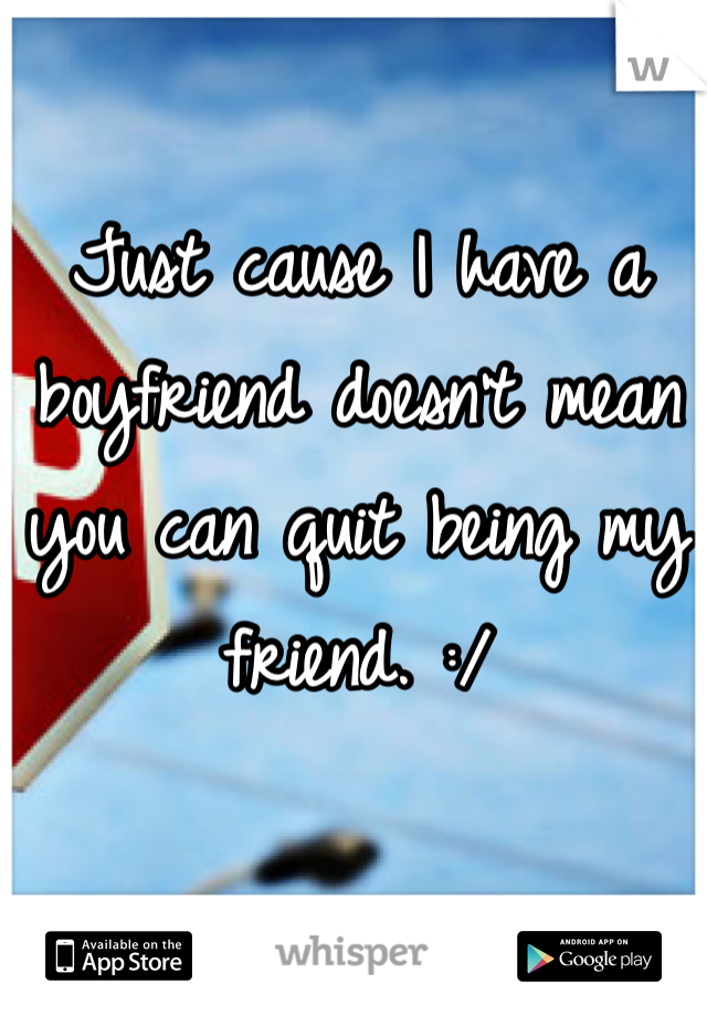 Just cause I have a boyfriend doesn't mean you can quit being my friend. :/