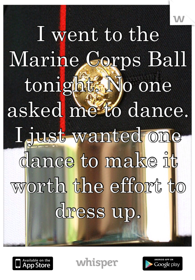 I went to the Marine Corps Ball tonight. No one asked me to dance. I just wanted one dance to make it worth the effort to dress up. 