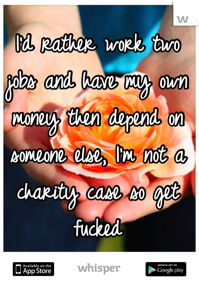 I'd rather work two jobs and have my own money then depend on someone else, I'm not a charity case so get fucked