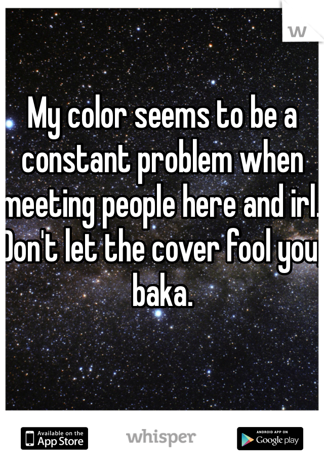My color seems to be a constant problem when meeting people here and irl. Don't let the cover fool you, baka.