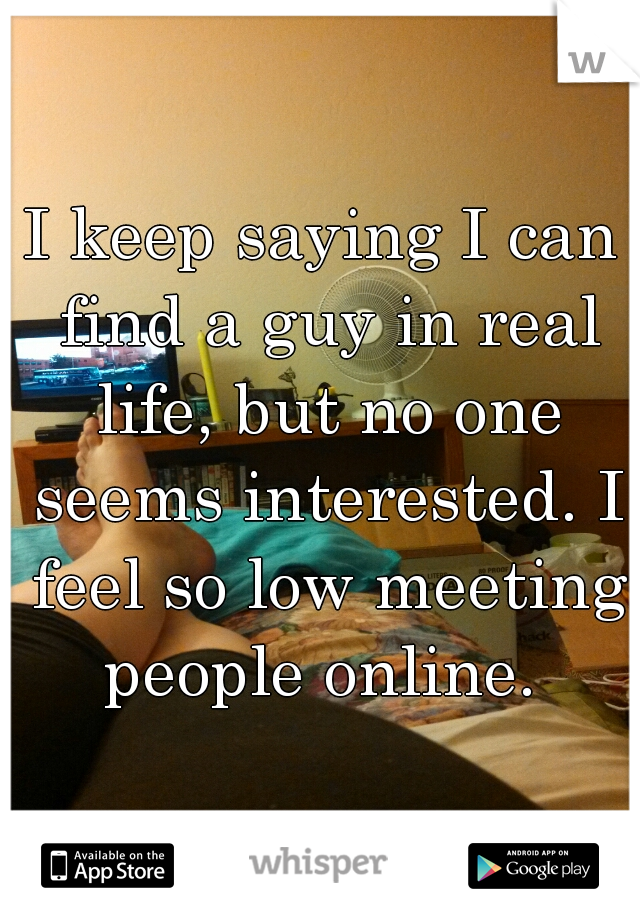 I keep saying I can find a guy in real life, but no one seems interested. I feel so low meeting people online. 