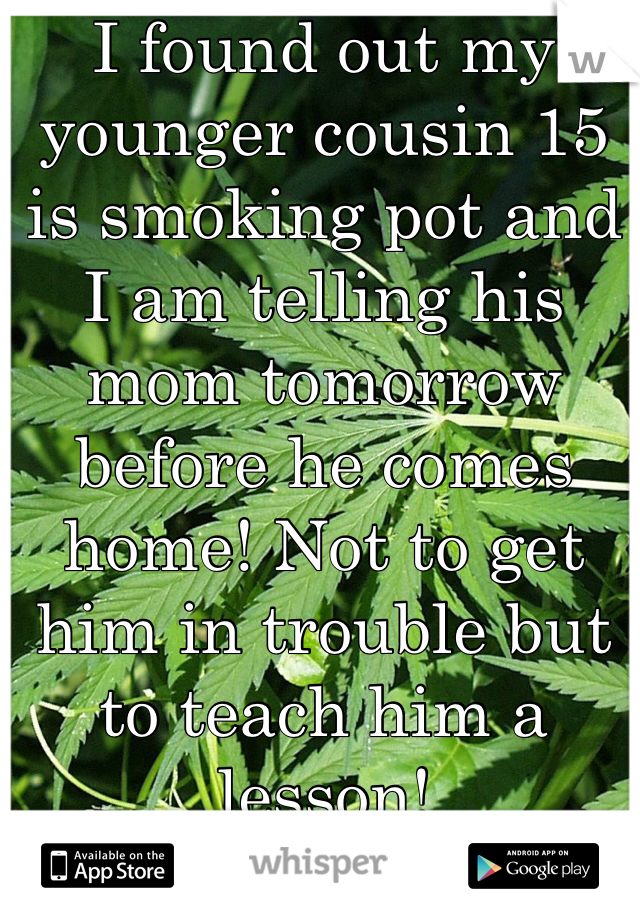 I found out my younger cousin 15 is smoking pot and I am telling his mom tomorrow before he comes home! Not to get him in trouble but to teach him a lesson! 
