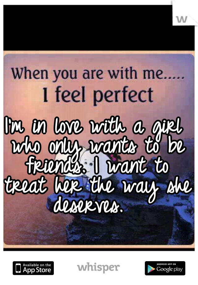 I'm in love with a girl who only wants to be friends. I want to treat her the way she deserves.  