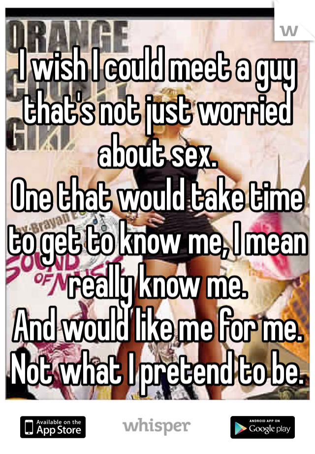 I wish I could meet a guy that's not just worried about sex.
One that would take time to get to know me, I mean really know me.
And would like me for me. 
Not what I pretend to be.