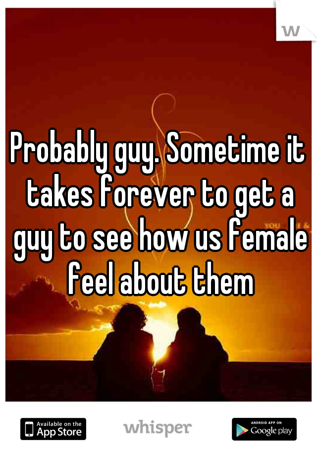 Probably guy. Sometime it takes forever to get a guy to see how us female feel about them