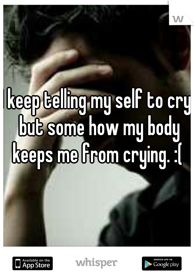 I keep telling my self to cry! but some how my body keeps me from crying. :( 