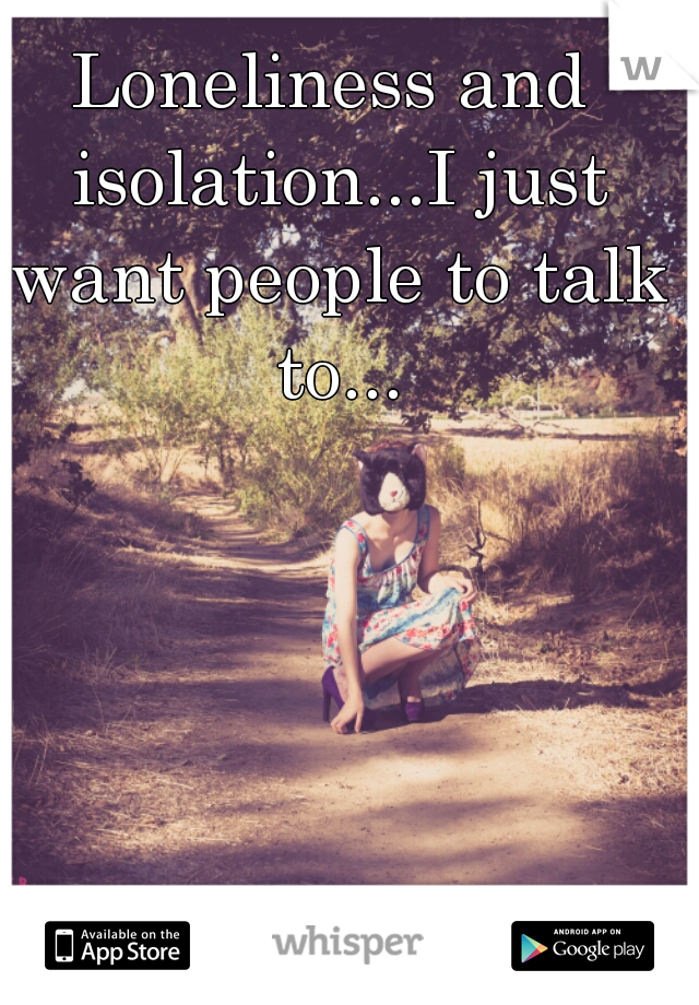 Loneliness and isolation...I just want people to talk to...