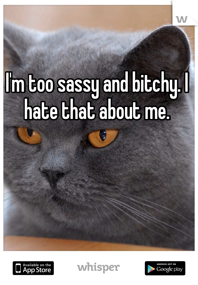 I'm too sassy and bitchy. I hate that about me. 