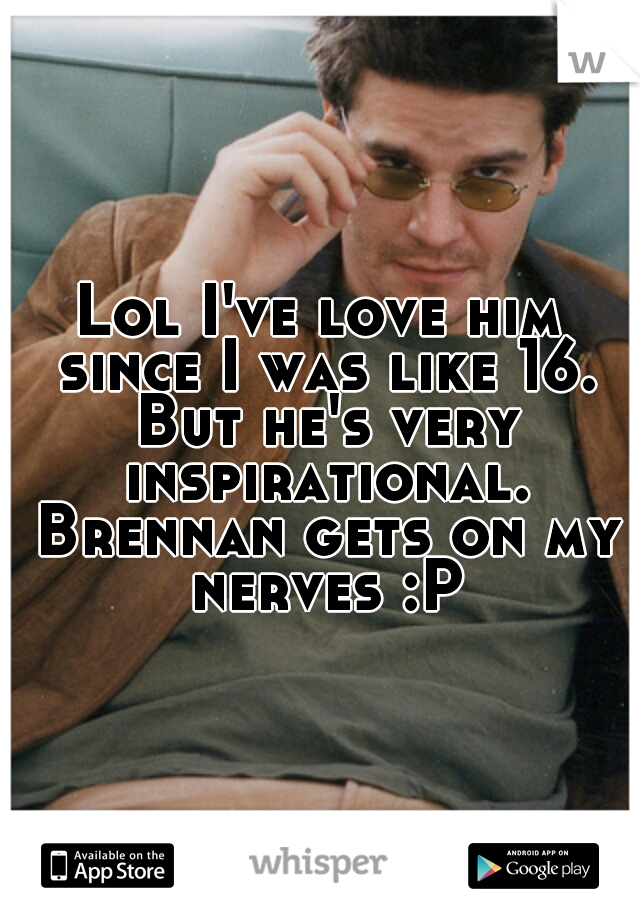 Lol I've love him since I was like 16. But he's very inspirational. Brennan gets on my nerves :P