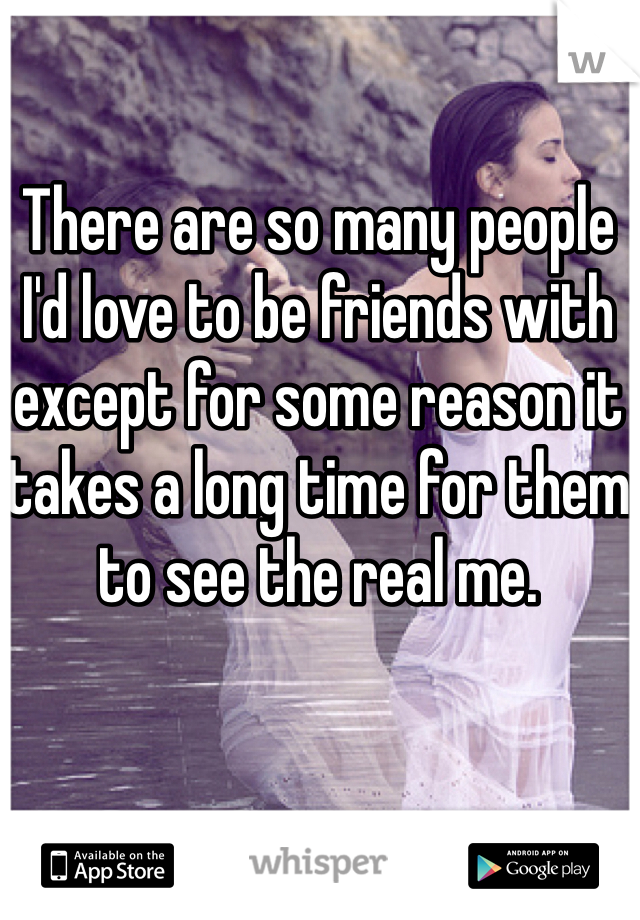 There are so many people I'd love to be friends with except for some reason it takes a long time for them to see the real me.