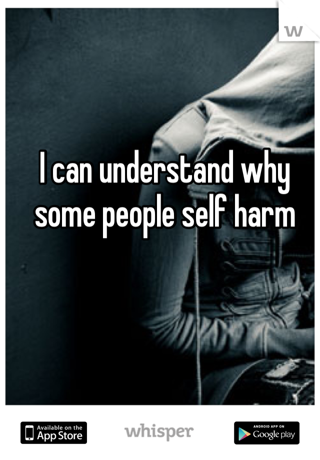 I can understand why some people self harm