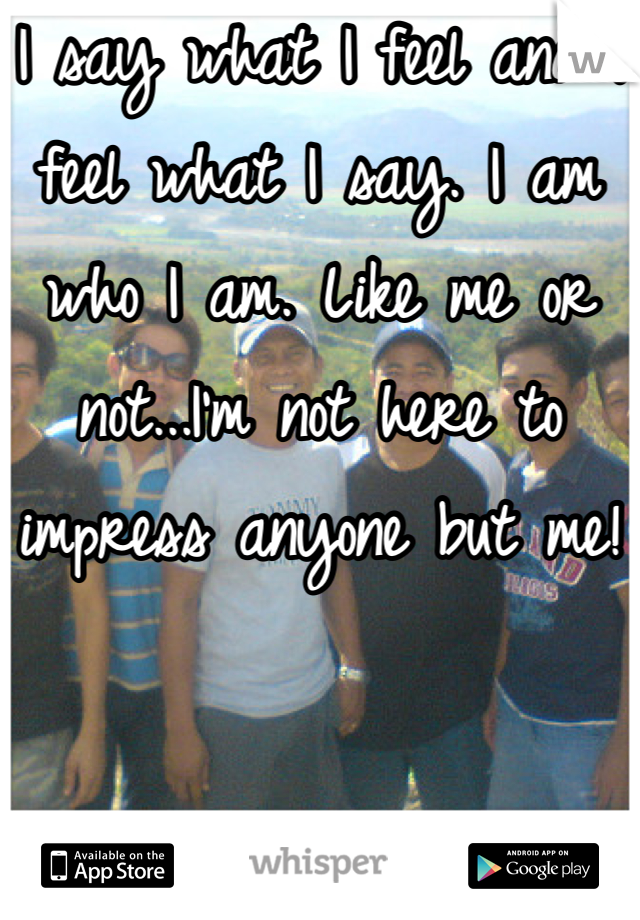 I say what I feel and I feel what I say. I am who I am. Like me or not...I'm not here to impress anyone but me!