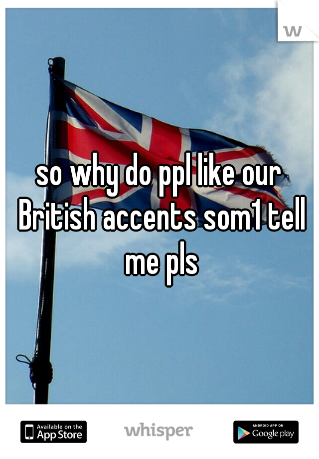 so why do ppl like our British accents som1 tell me pls