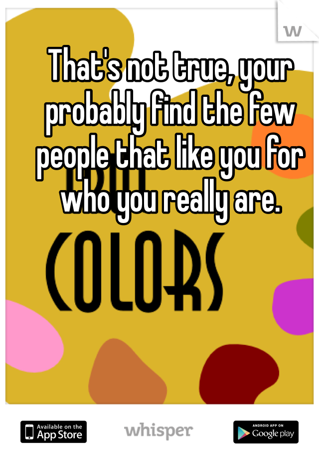 That's not true, your probably find the few people that like you for who you really are.