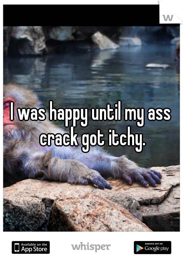 I was happy until my ass crack got itchy.