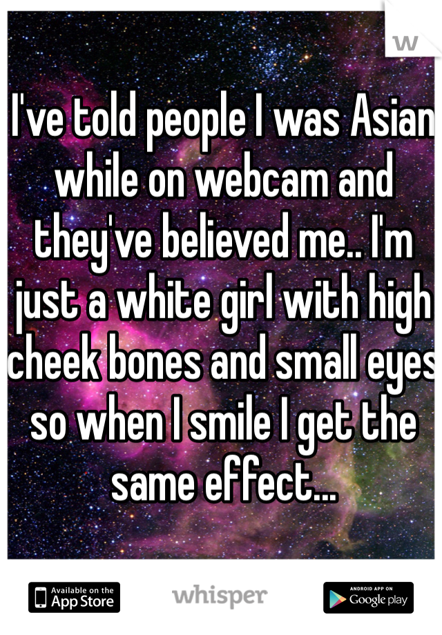 I've told people I was Asian while on webcam and they've believed me.. I'm just a white girl with high cheek bones and small eyes so when I smile I get the same effect...
